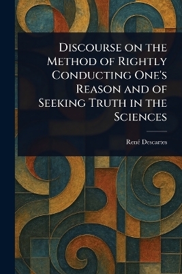 Discourse on the Method of Rightly Conducting One's Reason and of Seeking Truth in the Sciences - Ren&eacute; Descartes