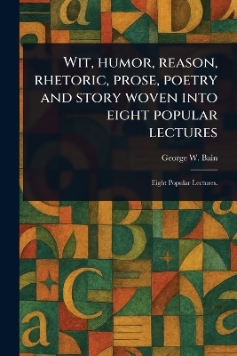 Wit, Humor, Reason, Rhetoric, Prose, Poetry and Story Woven Into Eight Popular Lectures - George W Bain