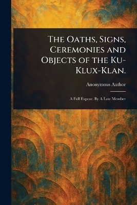 The Oaths, Signs, Ceremonies and Objects of the Ku-Klux-Klan.
