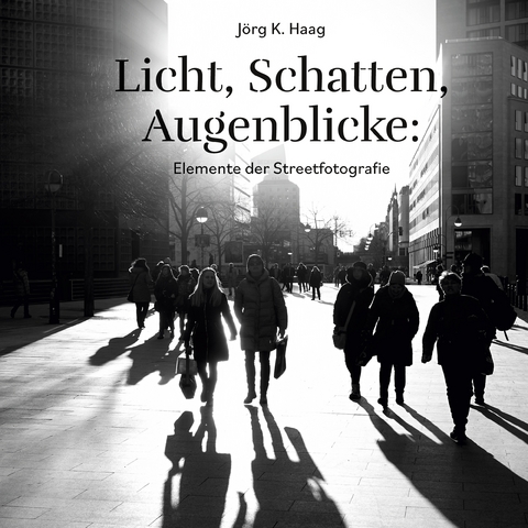 Licht, Schatten, Augenblicke: Elemente der Streetfotografie - J&ouml;rg K. Haag
