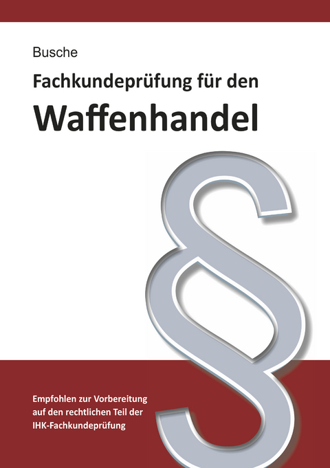 Fachkundepr&uuml;fung Waffenhandel Praxiswissen zum Waffenrecht f&uuml;r Pr&uuml;fung und Betrieb - Lehrbuch zur Vorbereitung auf den rechtlichen Teil der IHK-Fachkundepr&uuml;fung - Andr&eacute; Busche