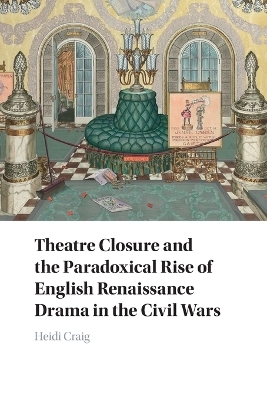 Theatre Closure and the Paradoxical Rise of English Renaissance Drama in the Civil Wars - Heidi Craig