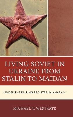 Living Soviet in Ukraine from Stalin to Maidan - Michael T. Westrate