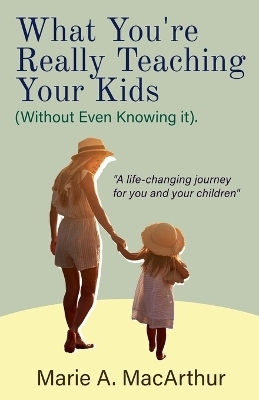 What You're Really Teaching Your Kids (Without Even Knowing It) - Marie A MacArthur