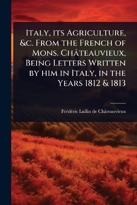 Italy, its Agriculture, &c. From the French of Mons. Châteauvieux, Being Letters Written by him in Italy, in the Years 1812 & 1813