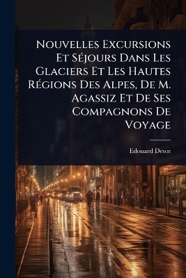 Nouvelles Excursions Et S&Atilde;(c)jours Dans Les Glaciers Et Les Hautes R&Atilde;(c)gions Des Alpes, De M. Agassiz Et De Ses Compagnons De Voyage - Edouard Desor