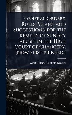General Orders, Rules, Means, and Suggestions, for the Remedy of Sundry Abuses in the High Court of Chancery. [Now First Printed.] - 
