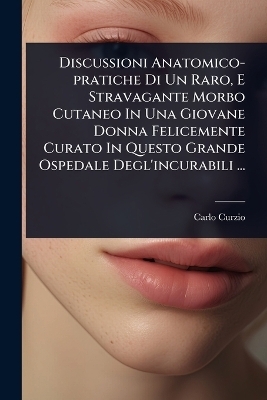 Discussioni Anatomico-pratiche Di Un Raro, E Stravagante Morbo Cutaneo In Una Giovane Donna Felicemente Curato In Questo Grande Ospedale Degl'incurabili ... - Carlo Curzio