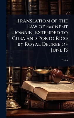 Translation of the Law of Eminent Domain, Extended to Cuba and Porto Rico by Royal Decree of June 13 -  Cuba