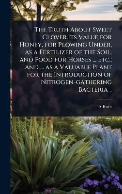 The Truth About Sweet Clover.Its Value for Honey, for Plowing Under, as a Fertilizer of the Soil, and Food for Horses ... etc.; and ... as a Valuable Plant for the Introduction of Nitrogen-gathering Bacteria ..