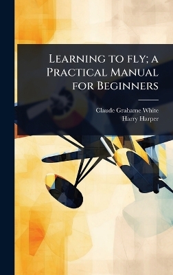 Learning to fly; a Practical Manual for Beginners - Claude Grahame-White, Harry Harper