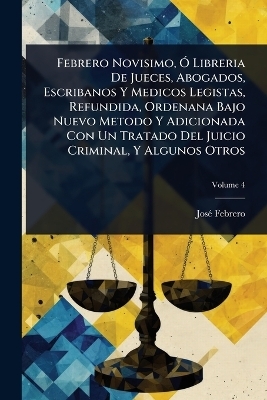 Febrero Novisimo, &Atilde;" Libreria De Jueces, Abogados, Escribanos Y Medicos Legistas, Refundida, Ordenana Bajo Nuevo Metodo Y Adicionada Con Un Tratado Del Juicio Criminal, Y Algunos Otros - Jos&atilde;(c) Febrero