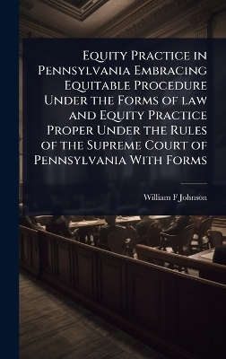Equity Practice in Pennsylvania Embracing Equitable Procedure Under the Forms of law and Equity Practice Proper Under the Rules of the Supreme Court of Pennsylvania With Forms - William F Johnson