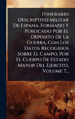 Itinerario Descriptivo Militar De Espana. Formado Y Publicado Por El Deposito De La Guerra, Con Los Datos Recogidos Sobre El Campo, Por El Cuerpo De Estado Mayor Del Ejercito, Volume 7... -  Anonymous