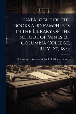 Catalogue of the Books and Pamphlets in the Library of the School of Mines of Columbia College, July 1St, 1875