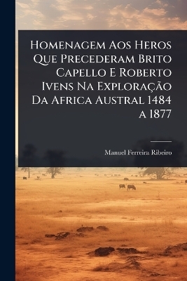 Homenagem Aos Heros Que Precederam Brito Capello E Roberto Ivens Na ExploraçÃ£o Da Africa Austral 1484 a 1877