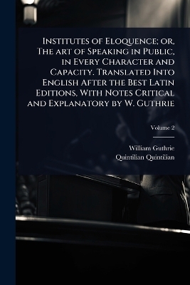 Institutes of Eloquence; or, The art of Speaking in Public, in Every Character and Capacity. Translated Into English After the Best Latin Editions, With Notes Critical and Explanatory by W. Guthrie - William Guthrie, Quintilian Quintilian