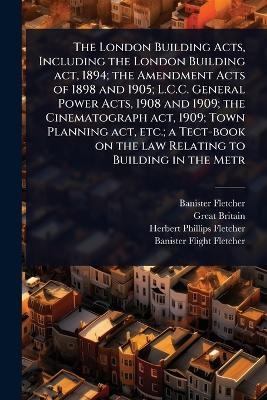 The London Building Acts, Including the London Building act, 1894; the Amendment Acts of 1898 and 1905; L.C.C. General Power Acts, 1908 and 1909; the Cinematograph act, 1909; Town Planning act, etc.; a Tect-book on the law Relating to Building in the Metr - Banister Fletcher, Great Britain, Herbert Phillips Fletcher