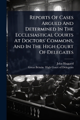 Reports Of Cases Argued And Determined In The Ecclesiastical Courts At Doctors' Commons, And In The High Court Of Delegates