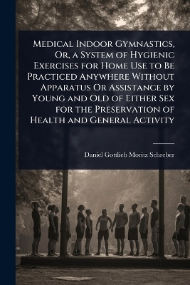 Medical Indoor Gymnastics, Or, a System of Hygienic Exercises for Home Use to Be Practiced Anywhere Without Apparatus Or Assistance by Young and Old of Either Sex for the Preservation of Health and General Activity - Daniel Gottlieb Moritz Schreber