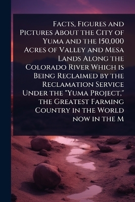 Facts, Figures and Pictures About the City of Yuma and the 150,000 Acres of Valley and Mesa Lands Along the Colorado River Which is Being Reclaimed by the Reclamation Service Under the "Yuma Project," the Greatest Farming Country in the World now in the M
