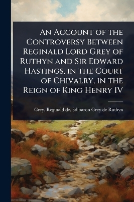 An Account of the Controversy Between Reginald Lord Grey of Ruthyn and Sir Edward Hastings, in the Court of Chivalry, in the Reign of King Henry IV