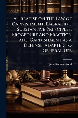 A Treatise on the law of Garnishment, Embracing Substantive Principles, Procedure and Practice, and Garnishment as a Defense. Adapted to General Use - John Romain Rood