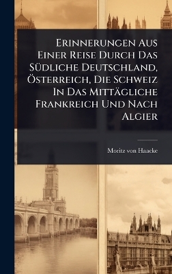 Erinnerungen Aus Einer Reise Durch Das SÃ1/4dliche Deutschland, Ã-sterreich, Die Schweiz In Das Mittägliche Frankreich Und Nach Algier - Moritz Von Haacke