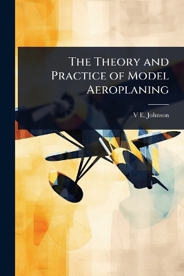 The Theory and Practice of Model Aeroplaning - V E Johnson