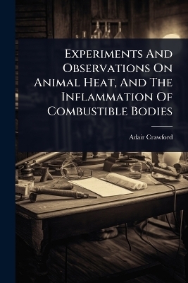 Experiments And Observations On Animal Heat, And The Inflammation Of Combustible Bodies - Adair Crawford