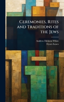 Ceremonies, Rites and Traditions of the Jews - Andrew Dickson White, Hyam Isaacs