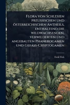 Flora von Schlesien preussischen und &ouml;sterreichischen Antheils, enthaltend die wildwachsenden, verwilderten und angebauten Phanerogamen und Gef&auml;ss-Cryptogamen - Emil Fiek
