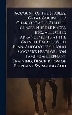 Account of the Stables, Great Course for Chariot Races, Steeple-chases, Hurdle Races, etc., all Other Arrangements at the Crystal Palace, With Plan. Anecdotes of John Cooper's Feats of Lion Taming & Elephant Training, Description of Elephant Swimming And
