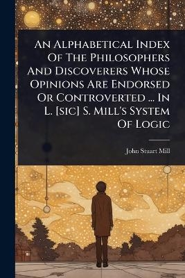 An Alphabetical Index Of The Philosophers And Discoverers Whose Opinions Are Endorsed Or Controverted ... In L. [sic] S. Mill's System Of Logic - John Stuart Mill