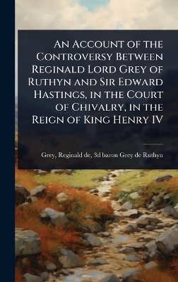 An Account of the Controversy Between Reginald Lord Grey of Ruthyn and Sir Edward Hastings, in the Court of Chivalry, in the Reign of King Henry IV - 