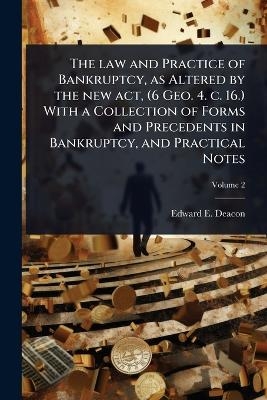 The law and Practice of Bankruptcy, as Altered by the new act, (6 Geo. 4. c. 16.) With a Collection of Forms and Precedents in Bankruptcy, and Practical Notes - Edward E Deacon