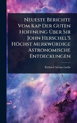 Neueste Berichte Vom Kap Der Guten Hoffnung &Atilde;ber Sir John Herschel'S H&ouml;chst Merkw&Atilde;1/4rdige Astronomische Entdeckungen - Richard Adams Locke