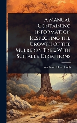 A Manual Containing Information Respecting the Growth of the Mulberry Tree, With Suitable Directions