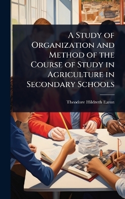 A Study of Organization and Method of the Course of Study in Agriculture in Secondary Schools - Theodore Hildreth Eaton