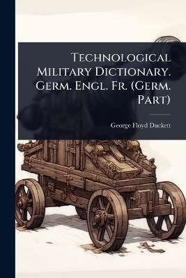 Technological Military Dictionary. Germ. Engl. Fr. (Germ. Part) - George Floyd Duckett