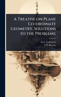 A Treatise on Plane Co-ordinate Geometry. Solutions to the Problems; - Isaac Todhunter, C W Bourne