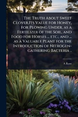 The Truth About Sweet Clover.Its Value for Honey, for Plowing Under, as a Fertilizer of the Soil, and Food for Horses ... etc.; and ... as a Valuable Plant for the Introduction of Nitrogen-gathering Bacteria .. - A 1839-1923 Root