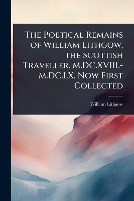 The Poetical Remains of William Lithgow, the Scottish Traveller. M.DC.XVIII.-M.DC.LX. Now First Collected