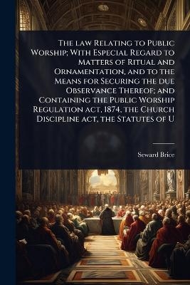 The law Relating to Public Worship; With Especial Regard to Matters of Ritual and Ornamentation, and to the Means for Securing the due Observance Thereof; and Containing the Public Worship Regulation act, 1874, the Church Discipline act, the Statutes of U - Seward Brice