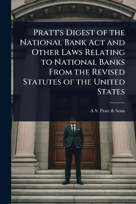 Pratt's Digest of the National Bank Act and Other Laws Relating to National Banks From the Revised Statutes of the United States -  Pratt & A S Sons