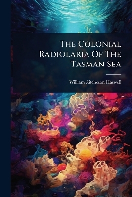 The Colonial Radiolaria Of The Tasman Sea - William Aitcheson Haswell