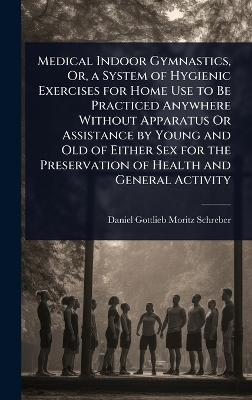 Medical Indoor Gymnastics, Or, a System of Hygienic Exercises for Home Use to Be Practiced Anywhere Without Apparatus Or Assistance by Young and Old of Either Sex for the Preservation of Health and General Activity - Daniel Gottlieb Moritz Schreber