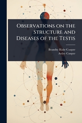 Observations on the Structure and Diseases of the Testis - Bransby Blake Cooper, Astley Cooper