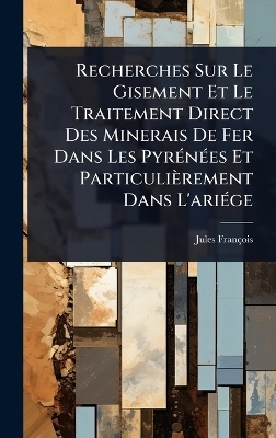 Recherches Sur Le Gisement Et Le Traitement Direct Des Minerais De Fer Dans Les PyrÃ(c)nÃ(c)es Et Particulièrement Dans L'ariÃ(c)ge - Jules François