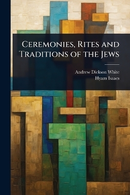 Ceremonies, Rites and Traditions of the Jews - Andrew Dickson White, Hyam Isaacs